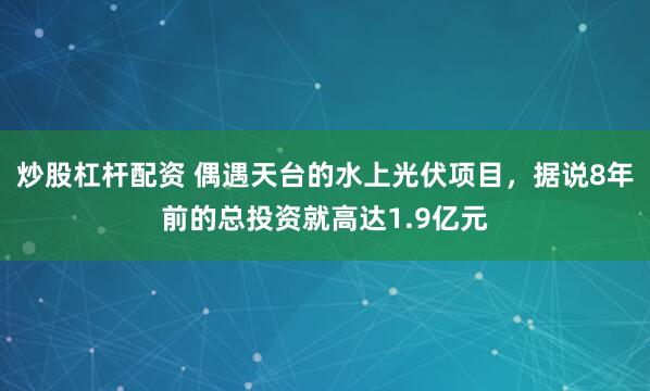 炒股杠杆配资 偶遇天台的水上光伏项目，据说8年前的总投资就高达1.9亿元