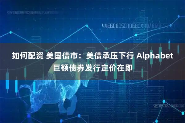 如何配资 美国债市：美债承压下行 Alphabet巨额债券发行定价在即