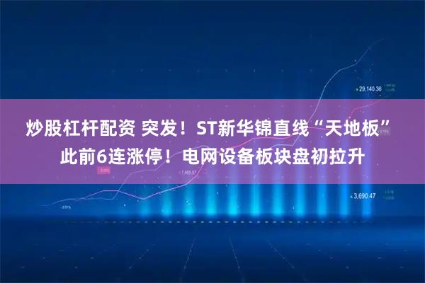 炒股杠杆配资 突发！ST新华锦直线“天地板” 此前6连涨停！电网设备板块盘初拉升