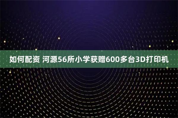如何配资 河源56所小学获赠600多台3D打印机