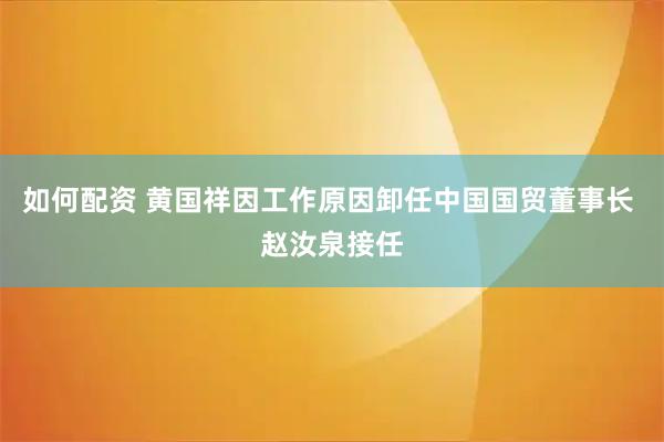 如何配资 黄国祥因工作原因卸任中国国贸董事长 赵汝泉接任