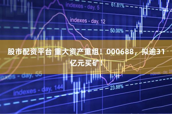 股市配资平台 重大资产重组！000688，拟逾31亿元买矿！