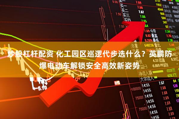 炒股杠杆配资 化工园区巡逻代步选什么？英鹏防爆电动车解锁安全高效新姿势