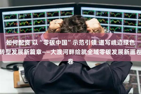 如何配资 以“零碳中国”示范引领 谱写峨边绿色转型发展新篇章——大渡河畔绘就全域零碳发展新画卷