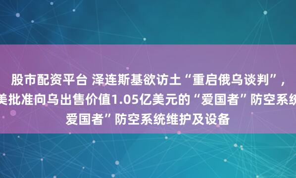 股市配资平台 泽连斯基欲访土“重启俄乌谈判”，俄方回应！美批准向乌出售价值1.05亿美元的“爱国者”防空系统维护及设备