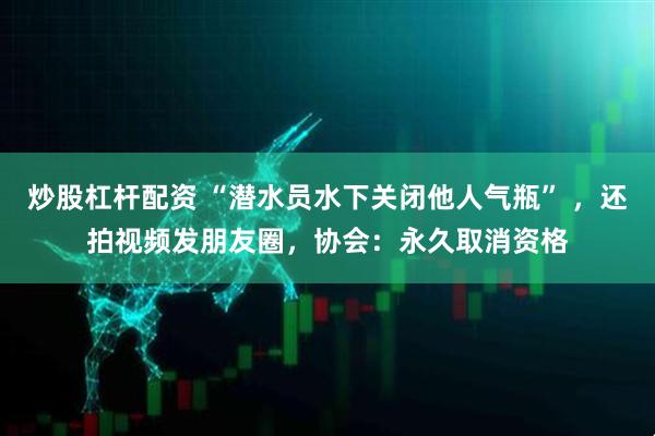 炒股杠杆配资 “潜水员水下关闭他人气瓶” ，还拍视频发朋友圈，协会：永久取消资格