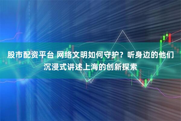 股市配资平台 网络文明如何守护？听身边的他们沉浸式讲述上海的创新探索