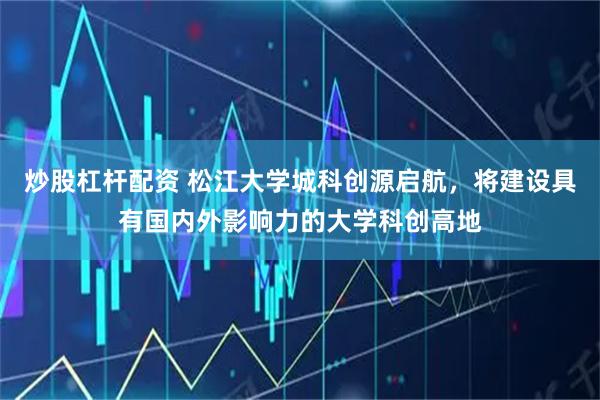 炒股杠杆配资 松江大学城科创源启航，将建设具有国内外影响力的大学科创高地