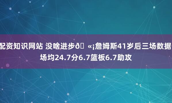 配资知识网站 没啥进步🫡詹姆斯41岁后三场数据：场均24.7分6.7篮板6.7助攻