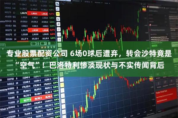 专业股票配资公司 6场0球后遭弃，转会沙特竟是“空气”！巴洛特利惨淡现状与不实传闻背后