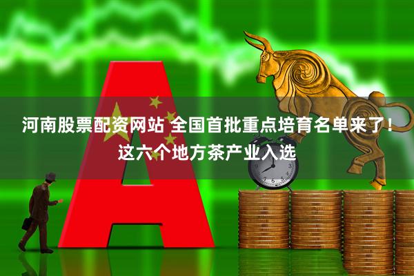 河南股票配资网站 全国首批重点培育名单来了！这六个地方茶产业入选