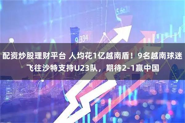 配资炒股理财平台 人均花1亿越南盾！9名越南球迷飞往沙特支持U23队，期待2-1赢中国