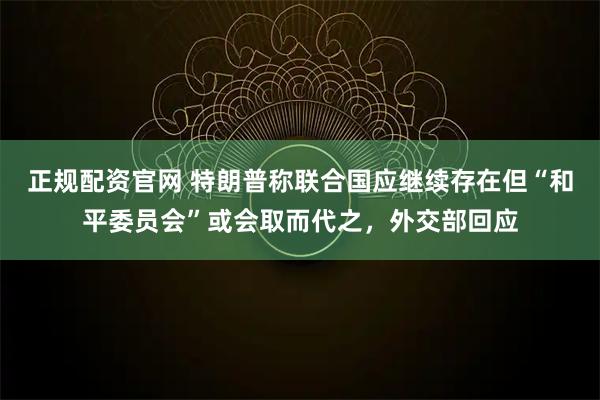 正规配资官网 特朗普称联合国应继续存在但“和平委员会”或会取而代之，外交部回应