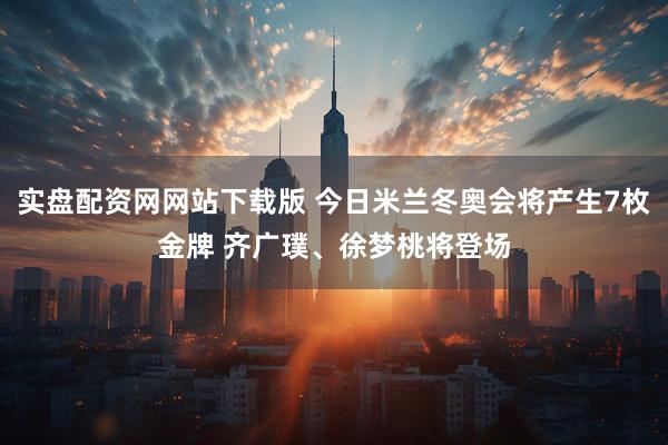 实盘配资网网站下载版 今日米兰冬奥会将产生7枚金牌 齐广璞、徐梦桃将登场