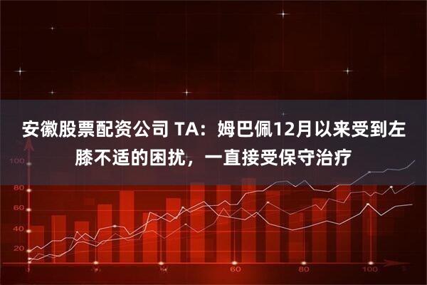 安徽股票配资公司 TA：姆巴佩12月以来受到左膝不适的困扰，一直接受保守治疗