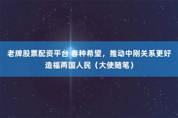 老牌股票配资平台 春种希望，推动中刚关系更好造福两国人民（大使随笔）