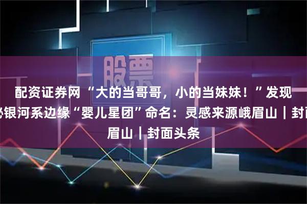 配资证券网 “大的当哥哥，小的当妹妹！”发现者揭秘银河系边缘“婴儿星团”命名：灵感来源峨眉山｜封面头条