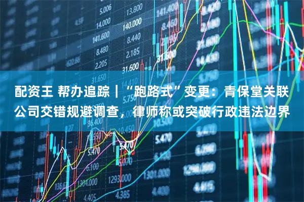 配资王 帮办追踪｜“跑路式”变更：青保堂关联公司交错规避调查，律师称或突破行政违法边界