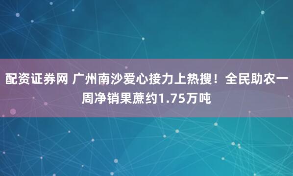 配资证券网 广州南沙爱心接力上热搜！全民助农一周净销果蔗约1.75万吨