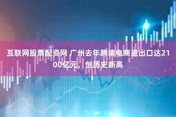 互联网股票配资网 广州去年跨境电商进出口达2100亿元，创历史新高