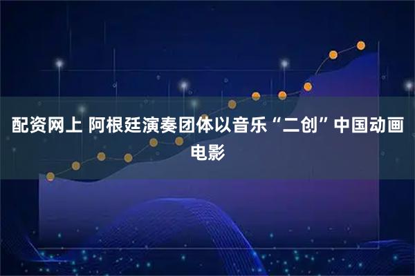 配资网上 阿根廷演奏团体以音乐“二创”中国动画电影